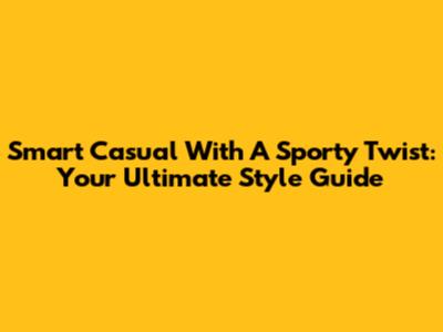 Smart Casual With A Sporty Twist: Your Ultimate Style Guide
