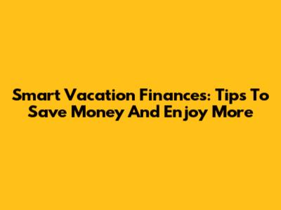 Smart Vacation Finances: Tips To Save Money And Enjoy More