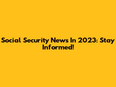 Social Security News In 2023: Stay Informed!