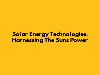 Solar Energy Technologies: Harnessing The Sun's Power
