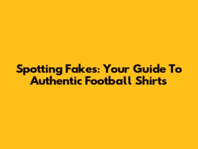 Spotting Fakes: Your Guide To Authentic Football Shirts