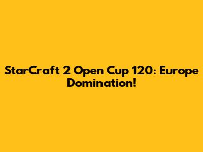 StarCraft 2 Open Cup 120: Europe Domination!