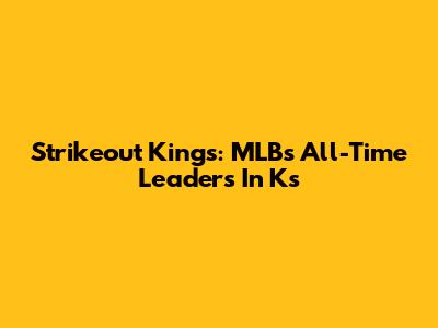 Strikeout Kings: MLB's All-Time Leaders In Ks