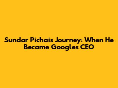 Sundar Pichai's Journey: When He Became Google's CEO