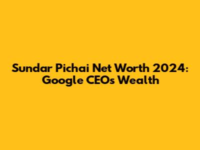 Sundar Pichai Net Worth 2024: Google CEO's Wealth