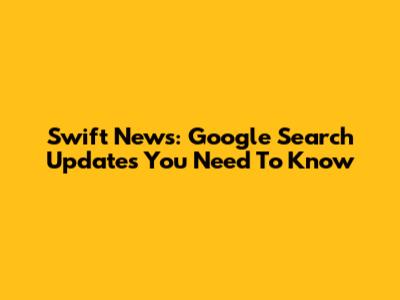 Swift News: Google Search Updates You Need To Know
