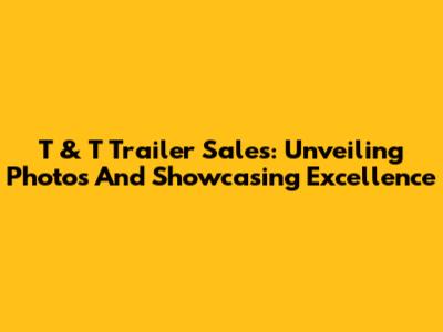 T & T Trailer Sales: Unveiling Photos And Showcasing Excellence