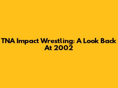TNA Impact Wrestling: A Look Back At 2002