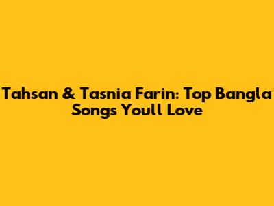 Tahsan & Tasnia Farin: Top Bangla Songs You'll Love