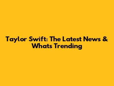 Taylor Swift: The Latest News & What's Trending