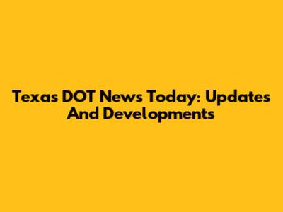 Texas DOT News Today: Updates And Developments