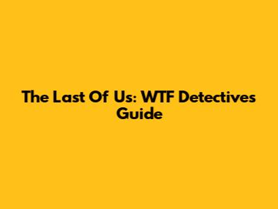 The Last Of Us: WTF Detective's Guide