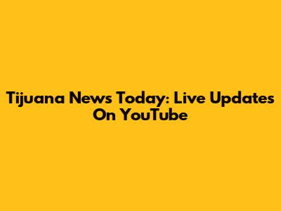 Tijuana News Today: Live Updates On YouTube