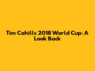 Tim Cahill's 2018 World Cup: A Look Back