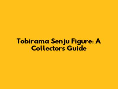 Tobirama Senju Figure: A Collector's Guide