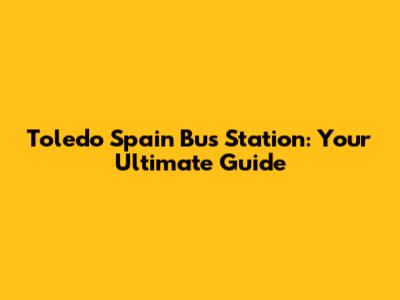 Toledo Spain Bus Station: Your Ultimate Guide