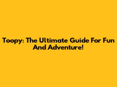 Toopy: The Ultimate Guide For Fun And Adventure!