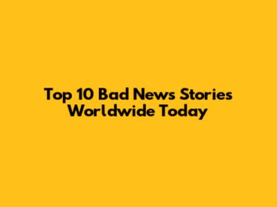Top 10 Bad News Stories Worldwide Today