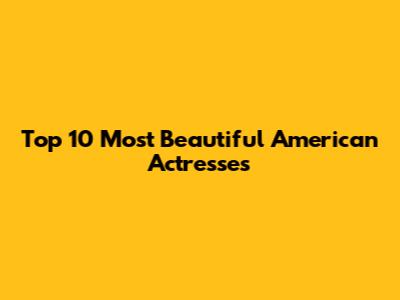 Top 10 Most Beautiful American Actresses
