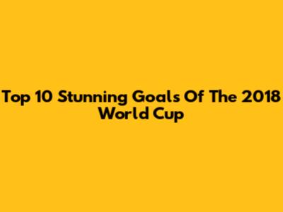 Top 10 Stunning Goals Of The 2018 World Cup