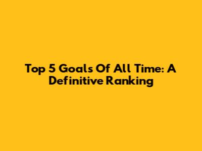 Top 5 Goals Of All Time: A Definitive Ranking