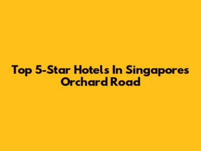 Top 5-Star Hotels In Singapore's Orchard Road