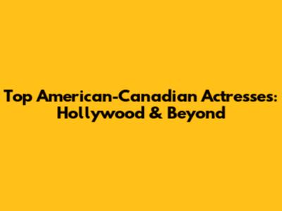 Top American-Canadian Actresses: Hollywood & Beyond