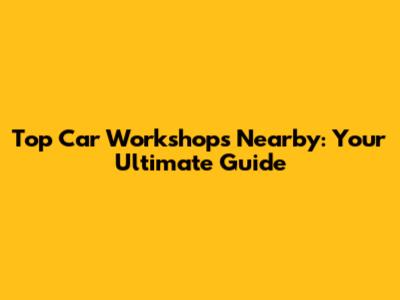 Top Car Workshops Nearby: Your Ultimate Guide