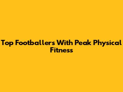 Top Footballers With Peak Physical Fitness