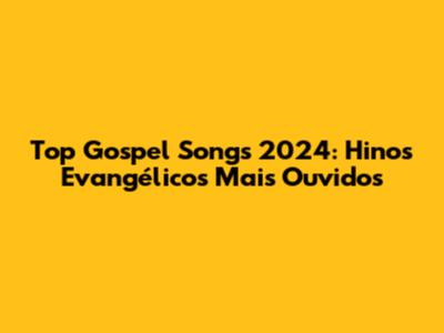 Top Gospel Songs 2024: Hinos Evangélicos Mais Ouvidos