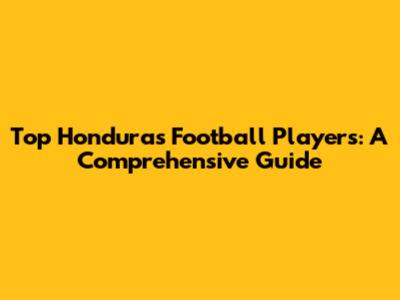 Top Honduras Football Players: A Comprehensive Guide