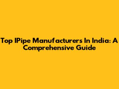Top IPipe Manufacturers In India: A Comprehensive Guide