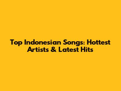 Top Indonesian Songs: Hottest Artists & Latest Hits