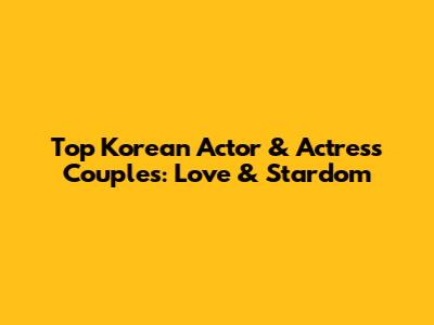 Top Korean Actor & Actress Couples: Love & Stardom