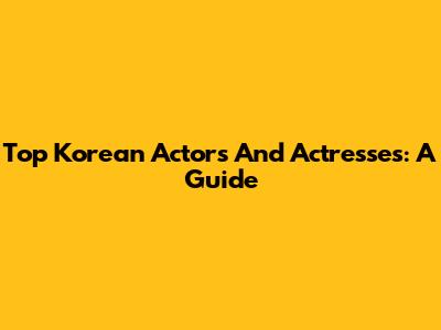 Top Korean Actors And Actresses: A Guide