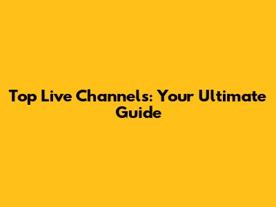 Top Live Channels: Your Ultimate Guide