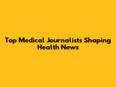 Top Medical Journalists Shaping Health News