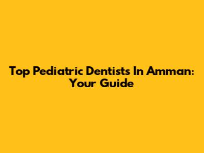 Top Pediatric Dentists In Amman: Your Guide