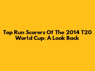 Top Run Scorers Of The 2014 T20 World Cup: A Look Back