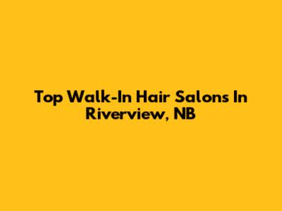 Top Walk-In Hair Salons In Riverview, NB