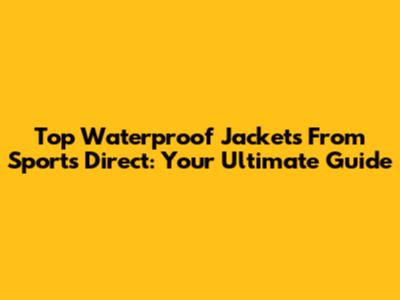 Top Waterproof Jackets From Sports Direct: Your Ultimate Guide