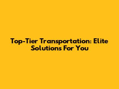 Top-Tier Transportation: Elite Solutions For You