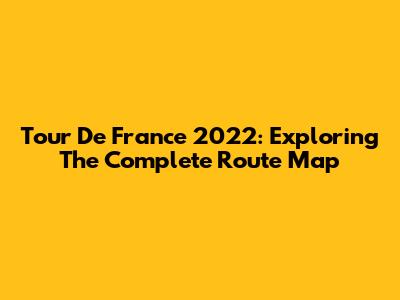 Tour De France 2022: Exploring The Complete Route Map