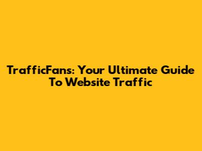 TrafficFans: Your Ultimate Guide To Website Traffic