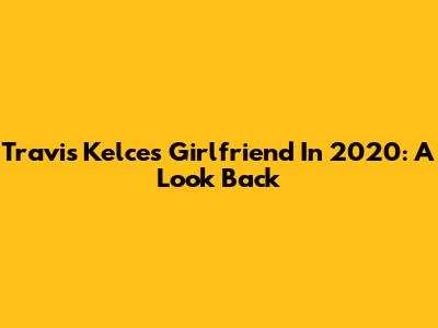 Travis Kelce's Girlfriend In 2020: A Look Back