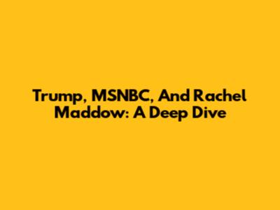 Trump, MSNBC, And Rachel Maddow: A Deep Dive