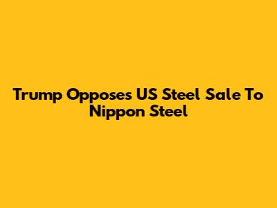 Trump Opposes US Steel Sale To Nippon Steel