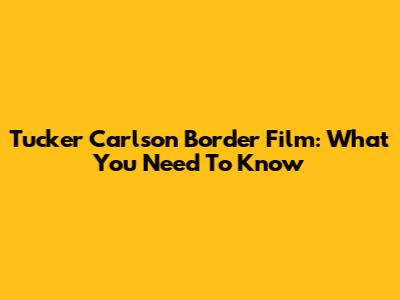 Tucker Carlson Border Film: What You Need To Know