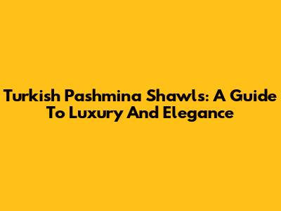 Turkish Pashmina Shawls: A Guide To Luxury And Elegance