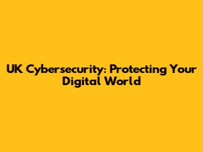 UK Cybersecurity: Protecting Your Digital World